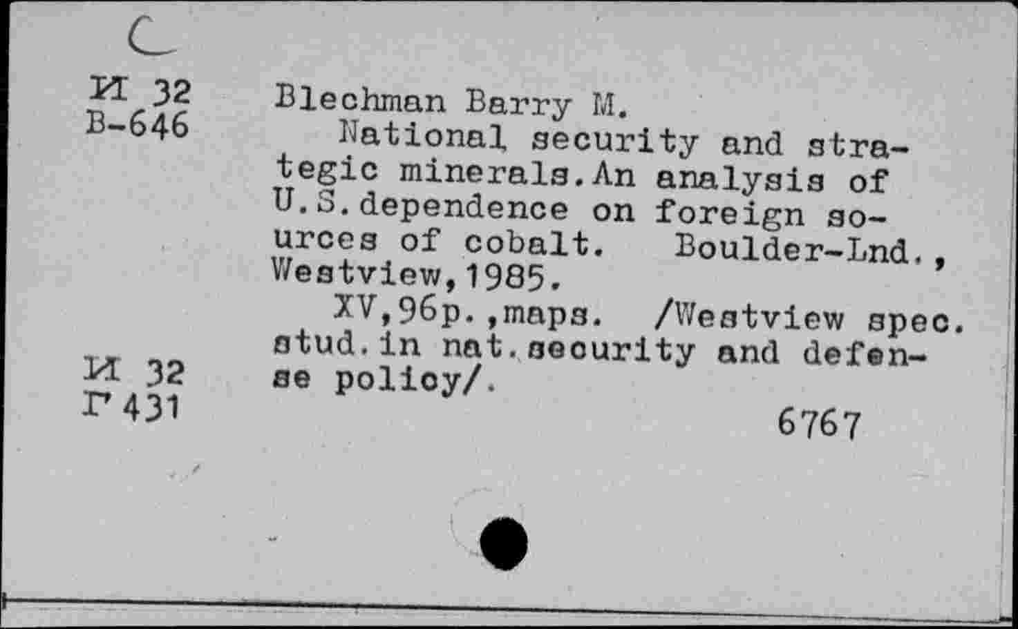 ﻿M 32
B-646
M 32
P431
Blechman Barry M.
National security and strategic minerals.An analysis of U.S.dependence on foreign sources of cobalt. Boulder-Lnd.. Westview,1985.
XV,96p.»maps. /Westview spec, stud.in nat.security and defense policy/.
6767